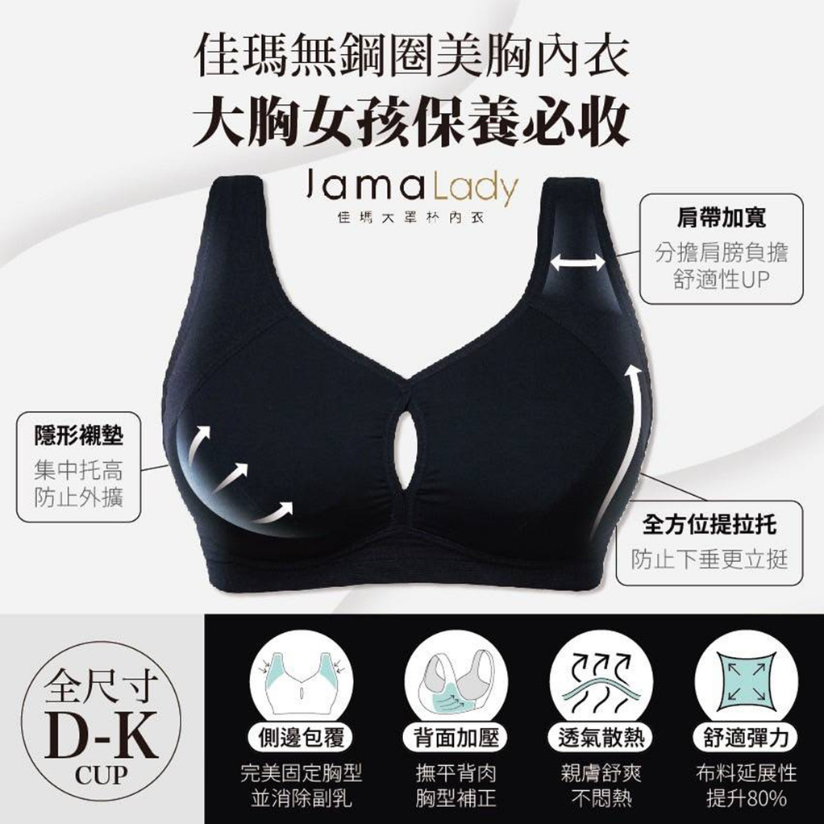 買內衣總是遇到「罩杯不對下圍對,下圍不對罩杯對」的問題? 馬上逛【佳瑪大罩杯內衣 無鋼圈系列】 專為「大罩杯女性」研發設計 從 D 到 K 罩杯,下圍 65 到 120 公分 絕對能找到最適合自己的內衣尺寸! 徹底解決尺寸選擇的困擾! 罩杯空間加大 35%、支撐包覆加強 90% 分擔肩膀壓力,安全感滿分! 不管是上班工作、休閒生活、睡覺有這一件通通都能滿足~ 輕鬆生活,不再被尺寸束縛! 買內衣總是遇到「罩杯不對下圍對,下圍不對罩杯對」的問題? 馬上逛【佳瑪大罩杯內衣 無鋼圈系列】 專為「大罩杯女性」研發設計 從 D 到 K 罩杯,下圍 65 到 120 公分 絕對能找到最適合自己的內衣尺寸! 徹底解決尺寸選擇的困擾! 罩杯空間加大 35%、支撐包覆加強 90% 分擔肩膀壓力,安全感滿分! 不管是上班工作、休閒生活、睡覺有這一件通通都能滿足~ 輕鬆生活,不再被尺寸束縛!